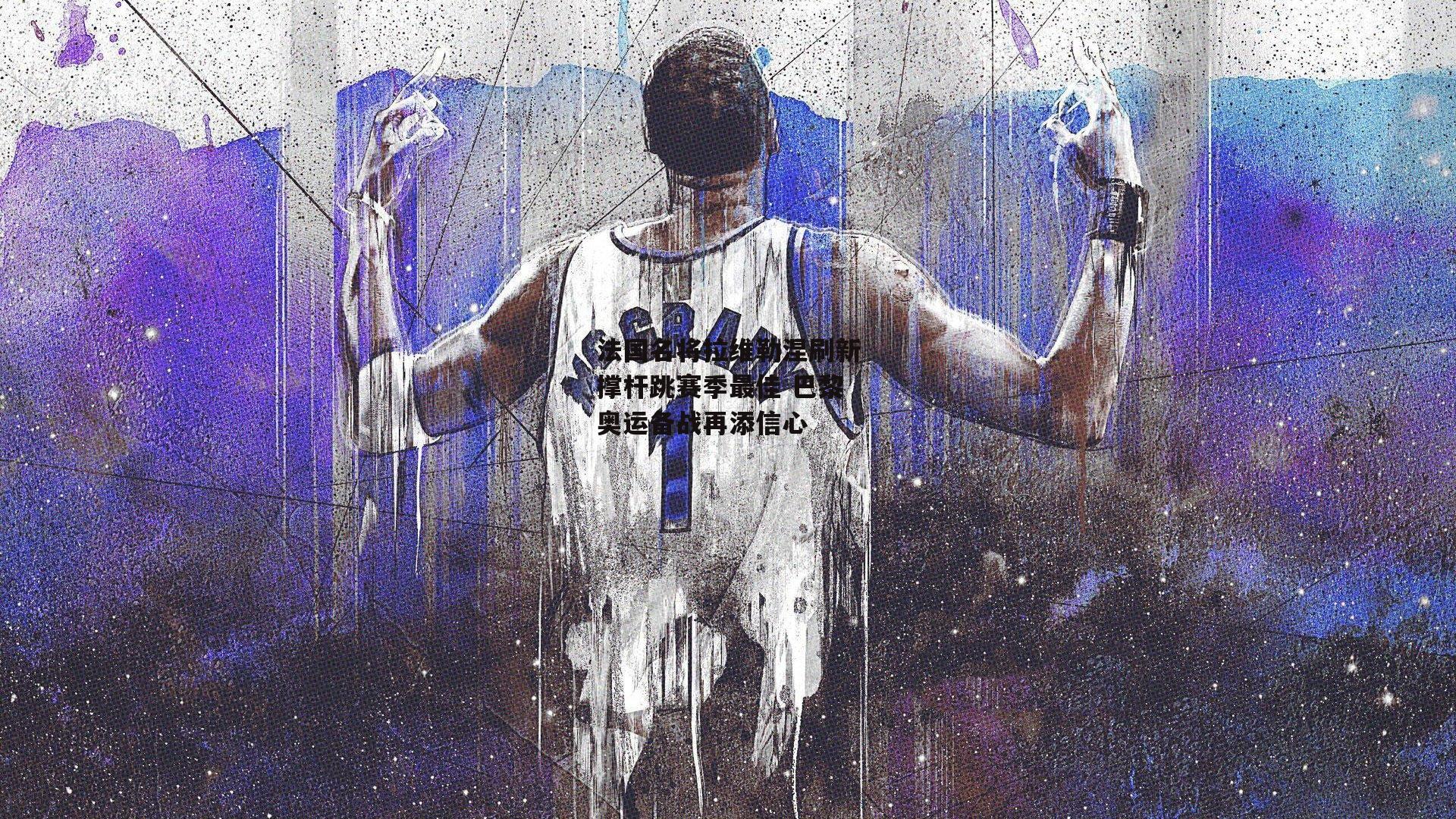 法国名将拉维勒涅刷新撑杆跳赛季最佳 巴黎奥运备战再添信心