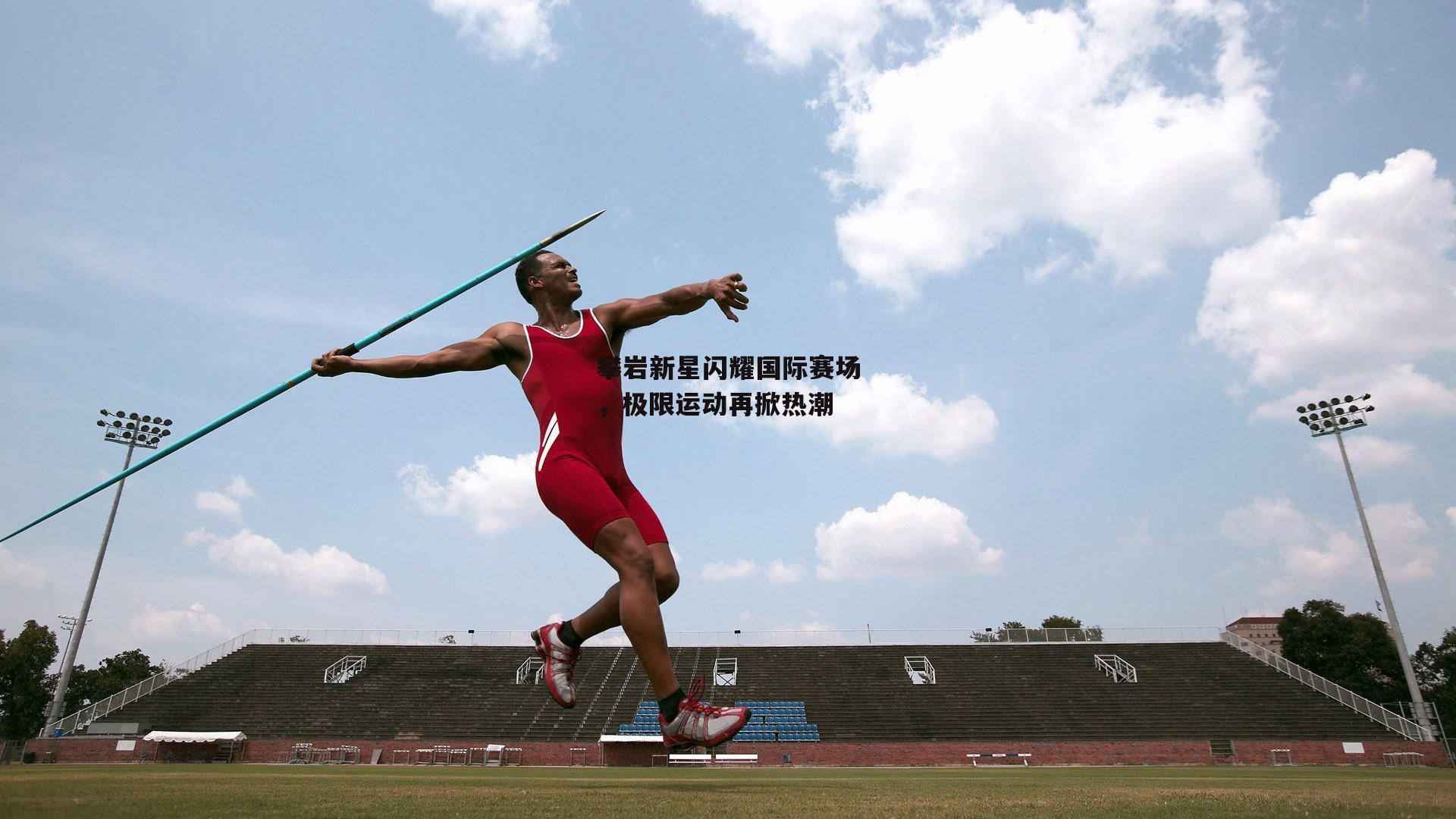 攀岩新星闪耀国际赛场,极限运动再掀热潮